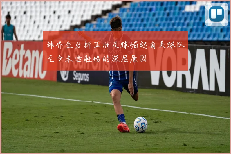 韩乔生分析亚洲足球崛起南美球队至今未尝胜绩的深层原因