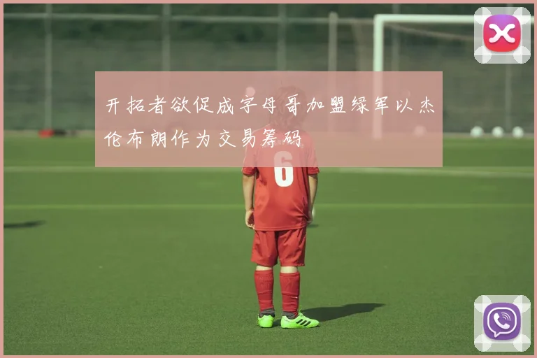开拓者欲促成字母哥加盟绿军以杰伦布朗作为交易筹码