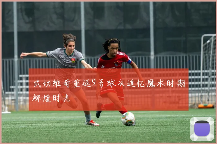 武切维奇重返9号球衣追忆魔术时期辉煌时光