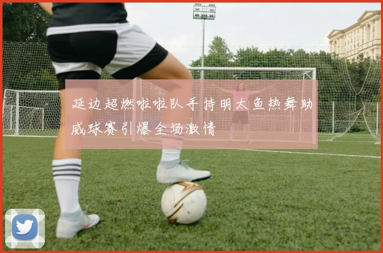 延边超燃啦啦队手持明太鱼热舞助威球赛引爆全场激情