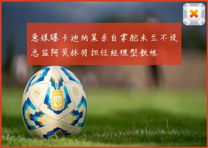 意媒曝卡迪纳莱亲自掌舵米兰不设总监阿莫林将担任经理型教练