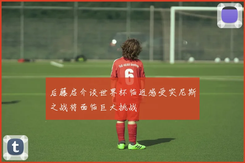 后藤启介谈世界杯临近感受突尼斯之战将面临巨大挑战