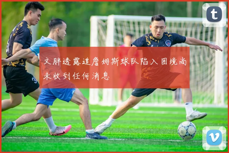 文胖透露追詹姆斯球队陷入困境尚未收到任何消息