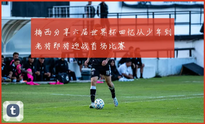 梅西分享六届世界杯回忆从少年到老将即将迎战首场比赛
