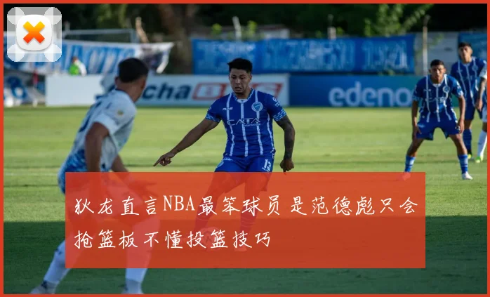 狄龙直言NBA最笨球员是范德彪只会抢篮板不懂投篮技巧