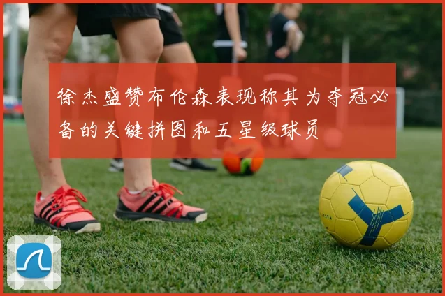 徐杰盛赞布伦森表现称其为夺冠必备的关键拼图和五星级球员
