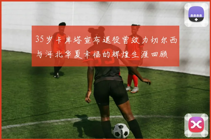 35岁卡库塔宣布退役曾效力切尔西与河北华夏幸福的辉煌生涯回顾
