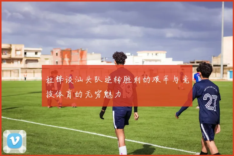 杜锋谈汕头队逆转胜利的艰辛与竞技体育的无穷魅力